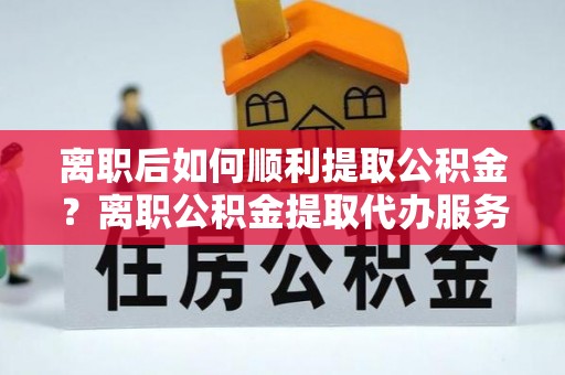 石嘴山离职后如何顺利提取公积金？离职公积金提取代办服务帮你搞定！