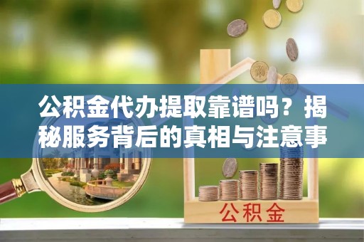 石嘴山公积金代办提取靠谱吗？揭秘服务背后的真相与注意事项