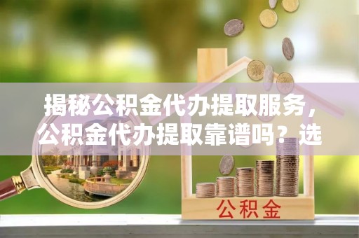 石嘴山揭秘公积金代办提取服务，公积金代办提取靠谱吗？选择前你需要知道这些！