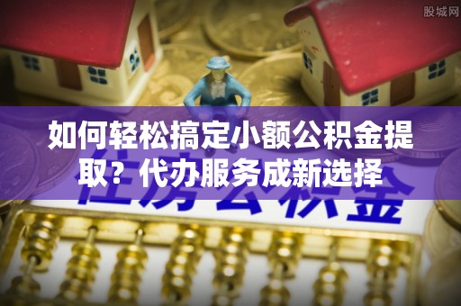 石嘴山如何轻松搞定小额公积金提取？代办服务成新选择