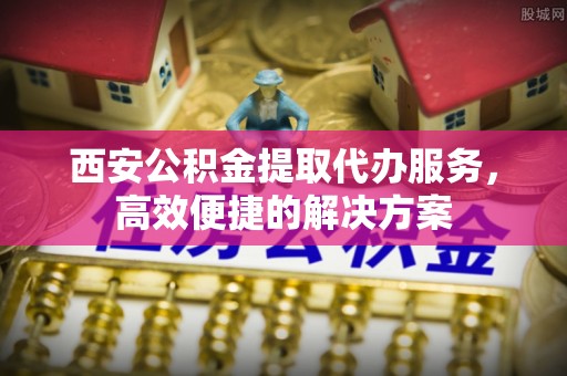 石嘴山西安公积金提取代办服务，高效便捷的解决方案
