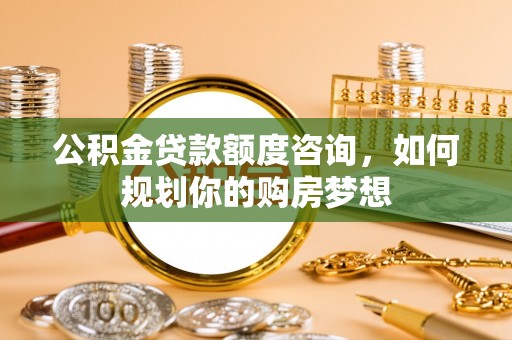 石嘴山公积金贷款额度咨询，如何规划你的购房梦想
