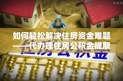 石嘴山如何轻松解决住房资金难题——代办理住房公积金提取服务详解