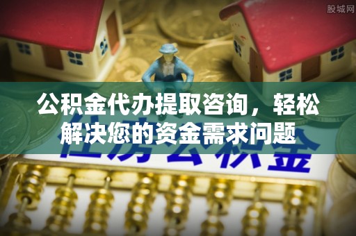 石嘴山公积金代办提取咨询，轻松解决您的资金需求问题