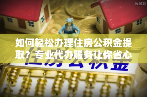 石嘴山如何轻松办理住房公积金提取？专业代办服务让你省心无忧