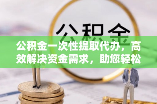 石嘴山公积金一次性提取代办，高效解决资金需求，助您轻松应对生活难题