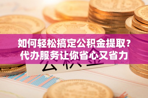 石嘴山如何轻松搞定公积金提取？代办服务让你省心又省力